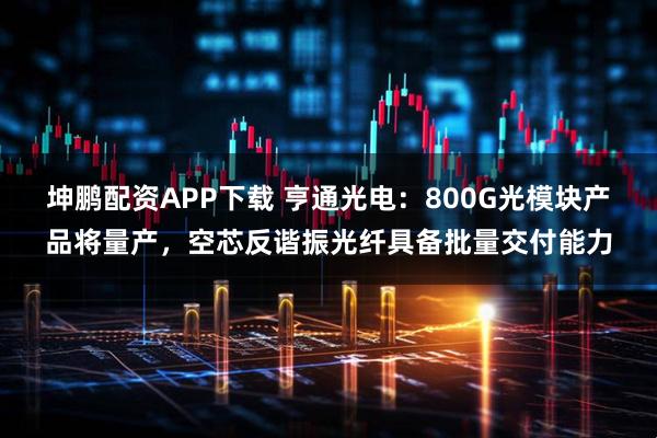 坤鹏配资APP下载 亨通光电：800G光模块产品将量产，空芯反谐振光纤具备批量交付能力