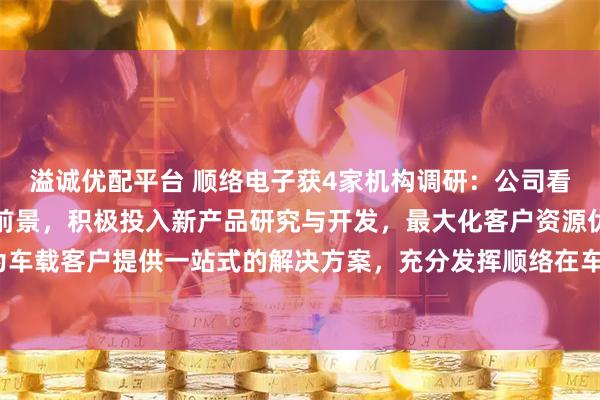 溢诚优配平台 顺络电子获4家机构调研：公司看好汽车电子领域的发展前景，积极投入新产品研究与开发，最大化客户资源优势，为车载客户提供一站式的解决方案，充分发挥顺络在车载市场的先发优势（附调研问答）