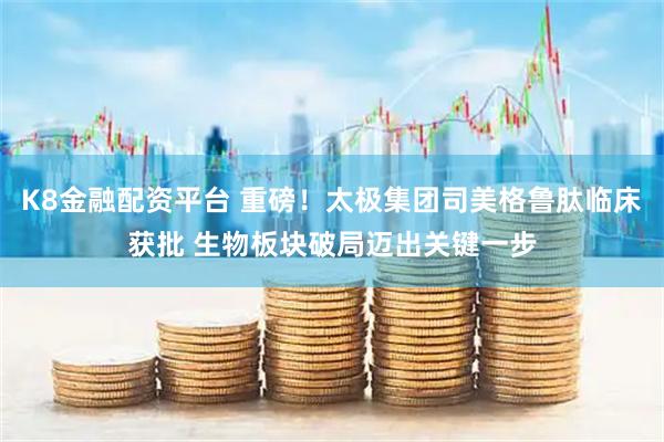 K8金融配资平台 重磅！太极集团司美格鲁肽临床获批 生物板块破局迈出关键一步