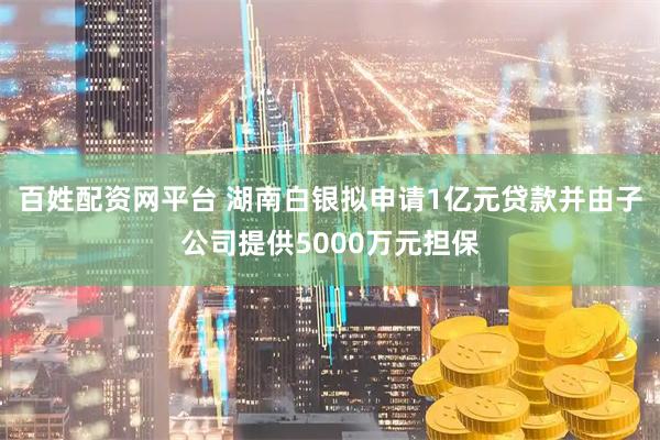 百姓配资网平台 湖南白银拟申请1亿元贷款并由子公司提供5000万元担保