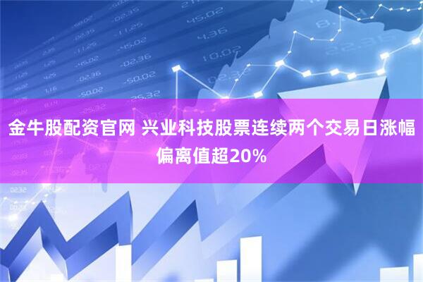 金牛股配资官网 兴业科技股票连续两个交易日涨幅偏离值超20%