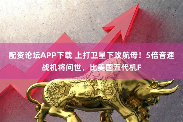 配资论坛APP下载 上打卫星下攻航母！5倍音速战机将问世，比美国五代机F