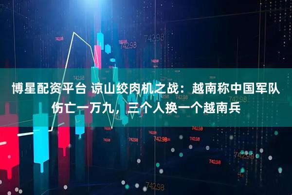 博星配资平台 谅山绞肉机之战：越南称中国军队伤亡一万九，三个人换一个越南兵