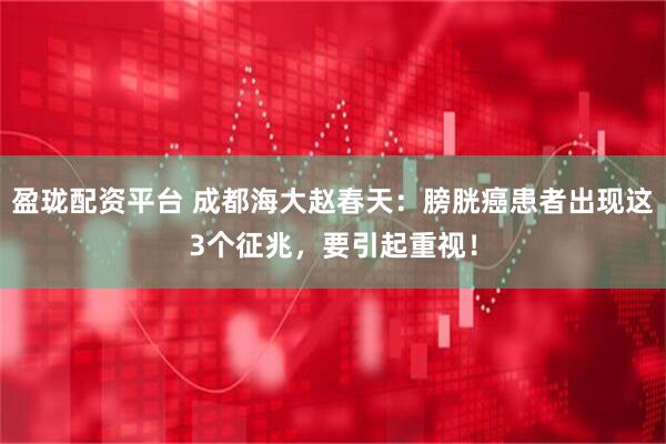 盈珑配资平台 成都海大赵春天：膀胱癌患者出现这3个征兆，要引起重视！