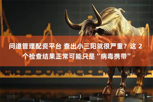 问道管理配资平台 查出小三阳就很严重？这 2 个检查结果正常可能只是“病毒携带”
