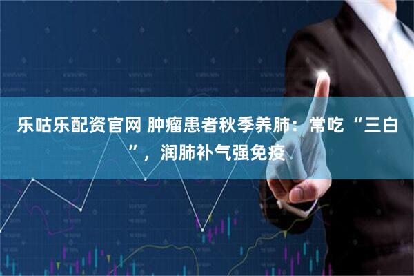 乐咕乐配资官网 肿瘤患者秋季养肺：常吃 “三白”，润肺补气强免疫