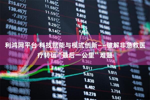 利鸿网平台 科技赋能与模式创新——破解非急救医疗转运“最后一公里”难题