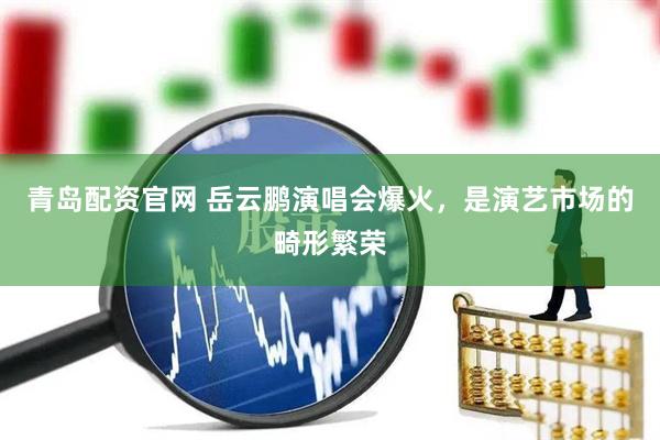 青岛配资官网 岳云鹏演唱会爆火，是演艺市场的畸形繁荣