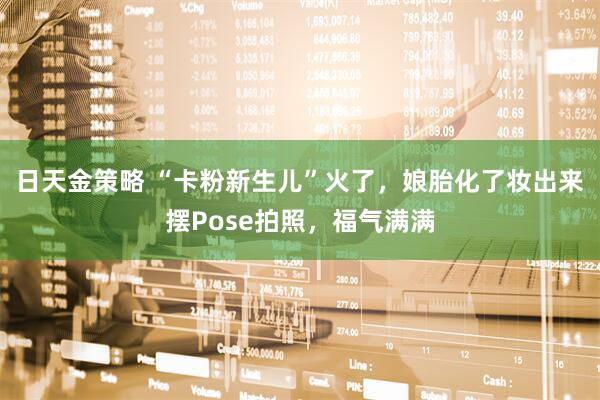 日天金策略 “卡粉新生儿”火了，娘胎化了妆出来摆Pose拍照，福气满满