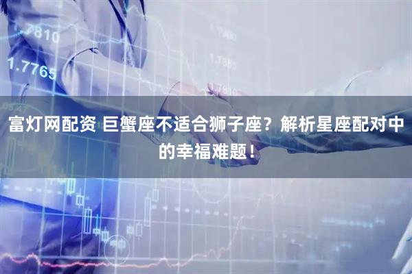 富灯网配资 巨蟹座不适合狮子座？解析星座配对中的幸福难题！