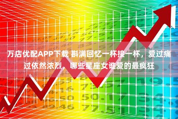 万店优配APP下载 斟满回忆一杯接一杯，爱过痛过依然浓烈，哪些星座女谁爱的最疯狂