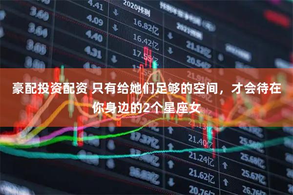豪配投资配资 只有给她们足够的空间，才会待在你身边的2个星座女