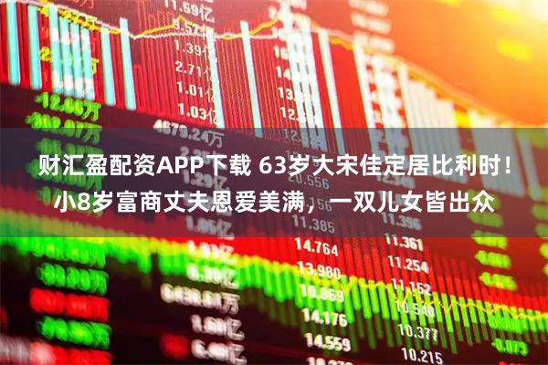 财汇盈配资APP下载 63岁大宋佳定居比利时！小8岁富商丈夫恩爱美满，一双儿女皆出众