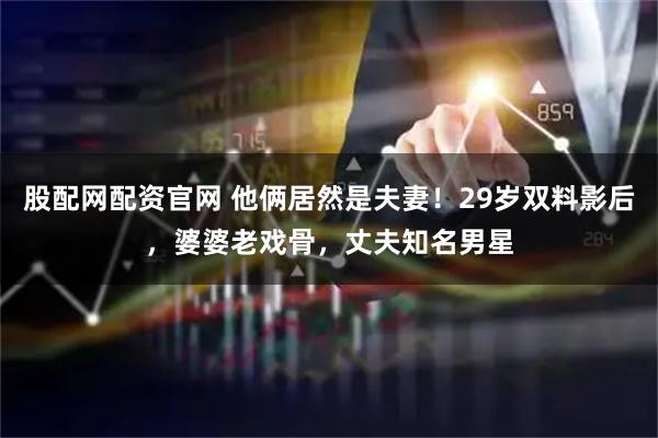 股配网配资官网 他俩居然是夫妻！29岁双料影后，婆婆老戏骨，丈夫知名男星