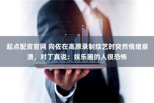 起点配资官网 向佐在高原录制综艺时突然情绪崩溃，对丁真说：娱乐圈的人很恐怖
