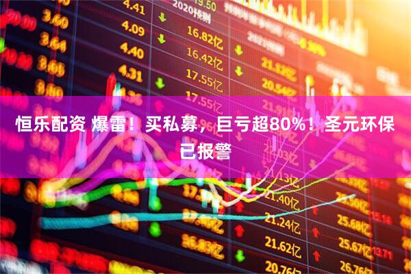 恒乐配资 爆雷！买私募，巨亏超80%！圣元环保已报警