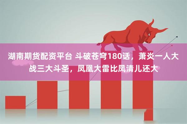 湖南期货配资平台 斗破苍穹180话，萧炎一人大战三大斗圣，凤凰大雷比凤清儿还大