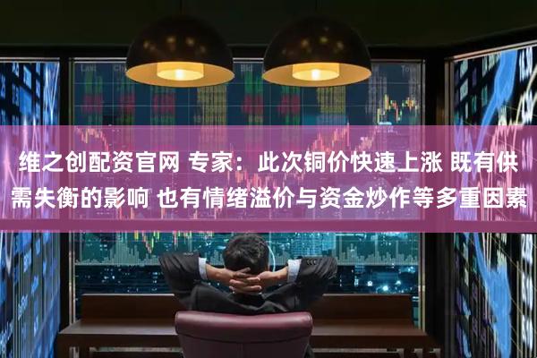 维之创配资官网 专家：此次铜价快速上涨 既有供需失衡的影响 也有情绪溢价与资金炒作等多重因素