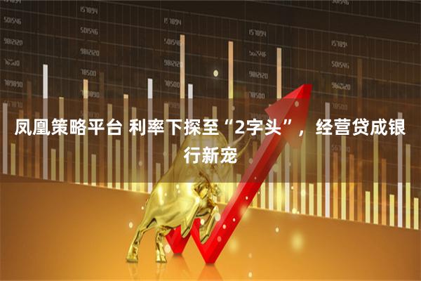 凤凰策略平台 利率下探至“2字头”，经营贷成银行新宠
