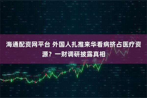 海通配资网平台 外国人扎推来华看病挤占医疗资源？一财调研披露真相