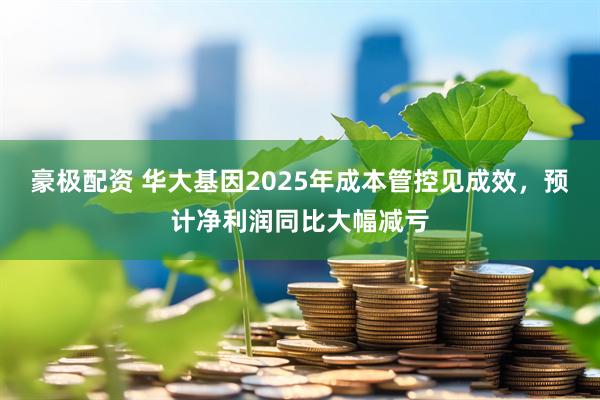 豪极配资 华大基因2025年成本管控见成效，预计净利润同比大幅减亏