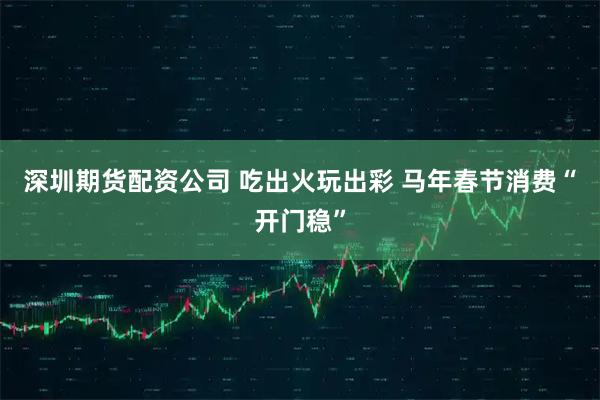 深圳期货配资公司 吃出火玩出彩 马年春节消费“开门稳”